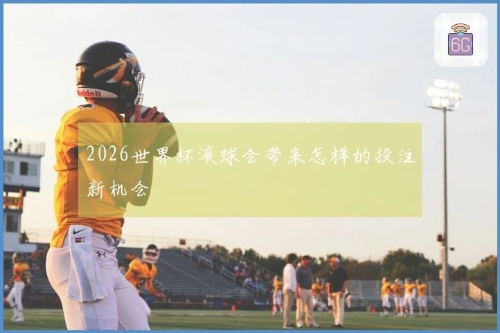 2026世界杯滚球会带来怎样的投注新机会