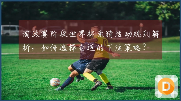 淘汰赛阶段世界杯竞猜活动规则解析，如何选择合适的下注策略？